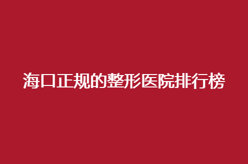 海口正规的整形医院排行榜怎么样？可信赖的医院不容错过呦