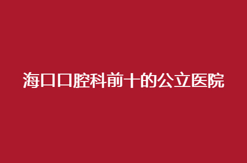 海口口腔科前十的公立医院有哪家？实时点评信息管理了