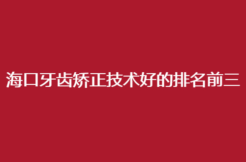 海口牙齿矫正技术好的排名前三的医院有哪家？深入调研值得一看