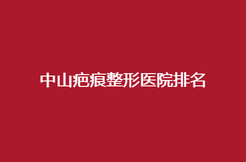 中山疤痕整形医院排名管理了，细数多家信赖医院