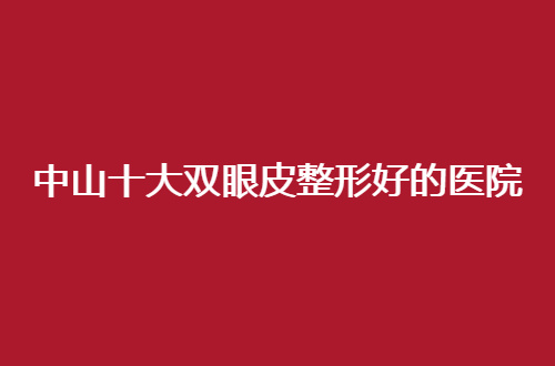中山十大双眼皮整形好的医院排名，品质医院值得研究