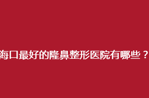 海口最好的隆鼻整形医院有哪些？立体鼻型的小知识点