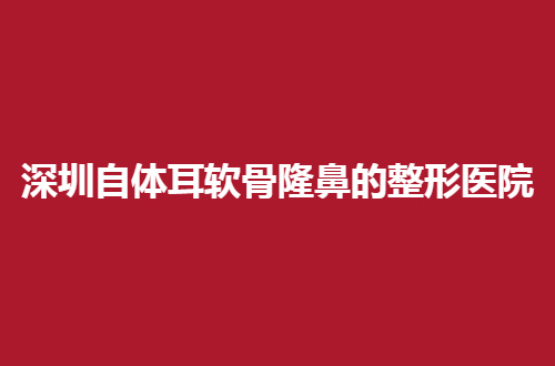 深圳自体耳软骨隆鼻效果好的整形医院排行榜带你看，5家都有