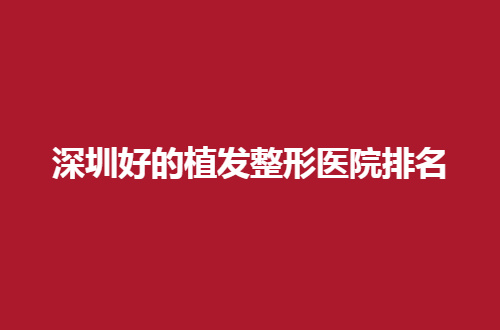 深圳好的植发整形医院排名分享了，敬请收看这份榜单吧！
