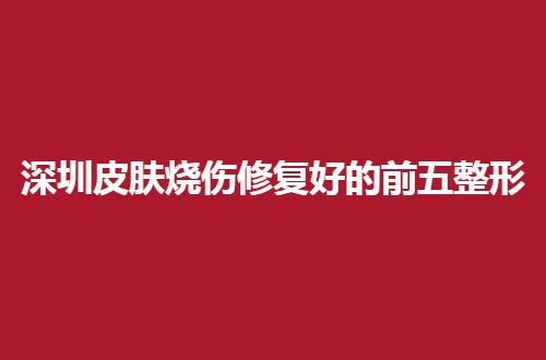 深圳皮肤烧伤修复好的前五整形医院有哪些？人气名单展示了