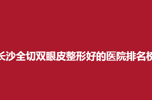 长沙全切双眼皮整形好的医院排名榜，本地人夸好的医院