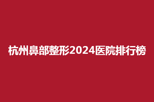 杭州鼻部整形2024医院排行榜，值得集美借鉴的名单呦！
