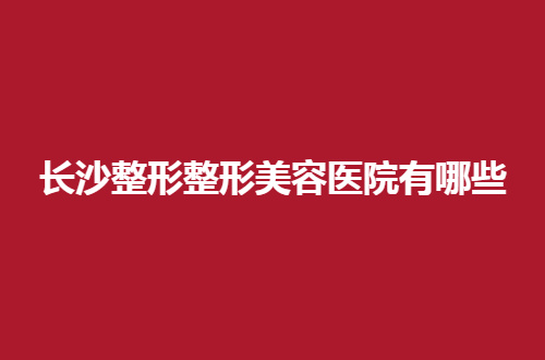 长沙整形整形美容医院有哪些？这5家都是不错的
