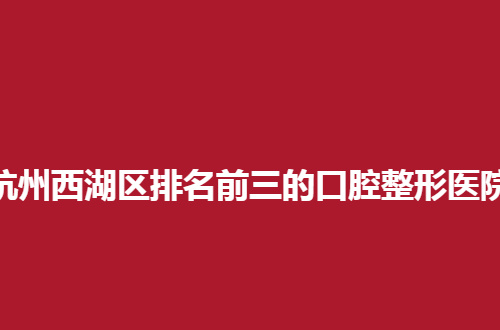 杭州西湖区排名前三的口腔整形医院排名整理了，私立口腔也不错呀！