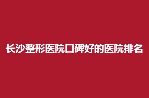 长沙整形医院口碑好的医院排名，真实榜单展示了