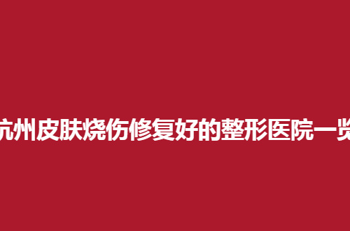 杭州皮肤烧伤修复好的整形医院一览，公立名单不踩雷