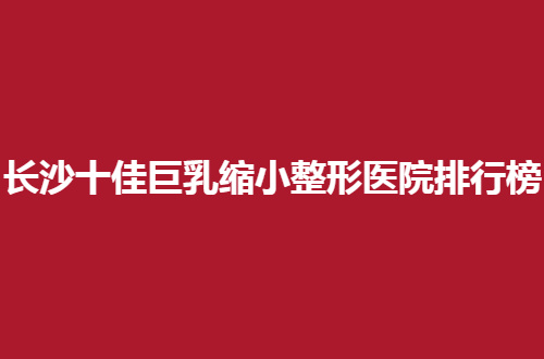 长沙十佳巨乳缩小整形医院排行榜公布了，哪家性比价高呢？