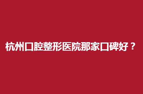 杭州口腔整形医院那家口碑好？公立医院你们不知道的信息来了
