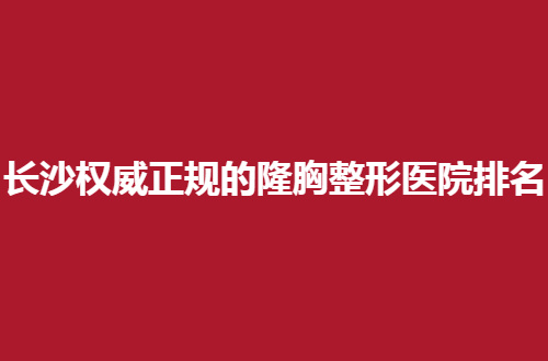 长沙权威正规的隆胸整形医院排名名单，让美胸者随便挑一挑