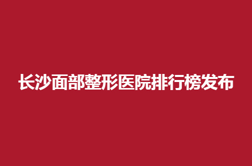 长沙面部整形医院排行榜发布，为你保驾护航美丽同行
