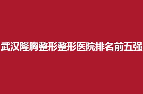 武汉隆胸整形整形医院排名前五强公开了，你不容错过的公立资料