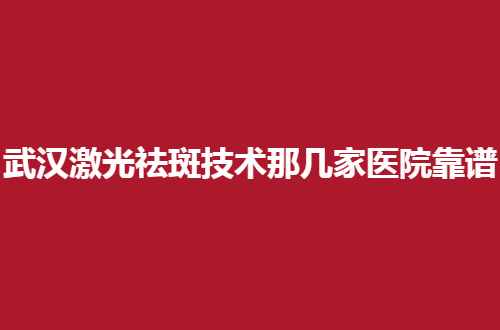 武汉激光祛斑技术那几家医院靠谱？正式分享了可信赖名单，不容错过