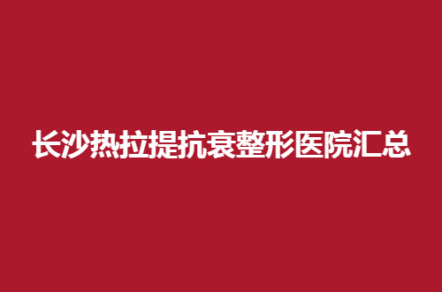 长沙热拉提抗衰整形医院汇总了，都是本地人直夸好的机构