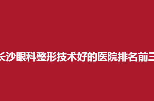 长沙眼科整形技术好的医院排名前三是哪家？都是通过测评的医院