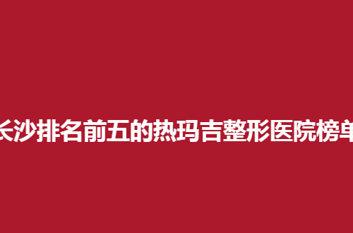长沙排名前五的热玛吉整形医院榜单，都是特色鲜明的
