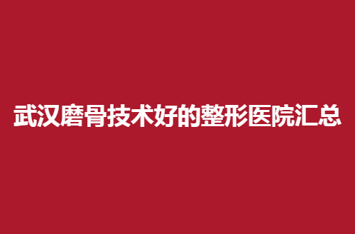 武汉磨骨技术好的整形医院汇总，都是精选的助你选择