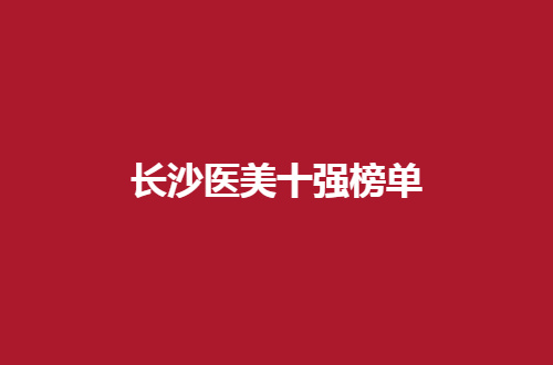 长沙医美十强榜单带你查看，一一评价邀请你收看新资料