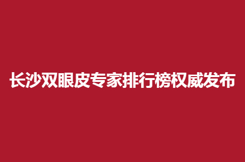 长沙双眼皮专家排行榜权威发布，一一测评的，不容错过的参考资料