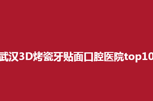 武汉3D烤瓷牙贴面口腔医院top10，榜单前几值得去深入了解呀