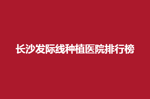 长沙发际线种植医院排行榜，附上大麦、熙朵、新生的简介