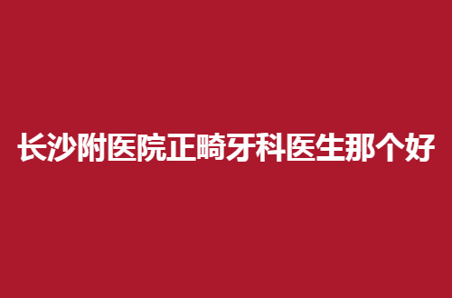 长沙附医院正畸牙科医生那个好？点评了多位，赶紧来看