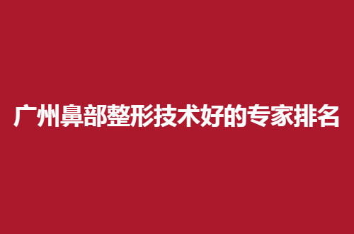 广州鼻部整形技术好的专家排名，5名有经验的医生正式点评了