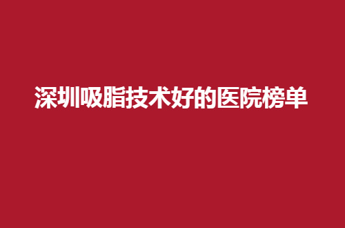 深圳吸脂技术好的医院榜单来了，2024年的最新发布