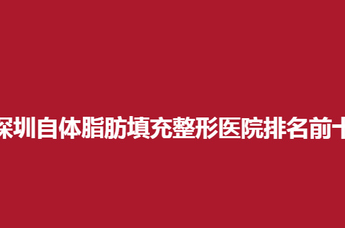 深圳自体脂肪填充整形医院排名前十，一一点评特色的几家，来看看