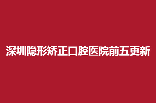 深圳隐形矫正口腔医院前五更新，技术评比，整牙者的必看