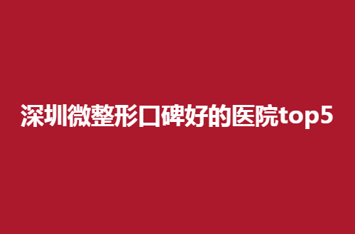 深圳微整形口碑好的医院top5展示，多家私立医院正式点评