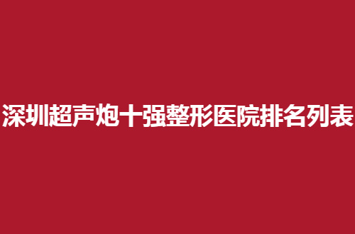 深圳超声炮十强整形医院排名列表，口碑评价在线，可收藏呦！