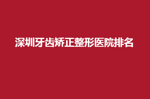 深圳牙齿矫正整形医院排名公布了，当地好评的5家公立