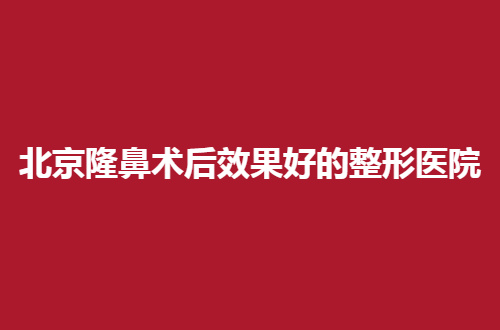 北京隆鼻术后效果好的整形医院排行榜，品质医院等大家择选