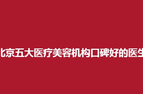 北京五大医疗美容机构口碑好的医生名单，速速来收看热门医者
