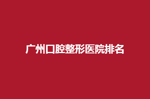 广州口腔整形医院排名整理了，内附地址+真实点评