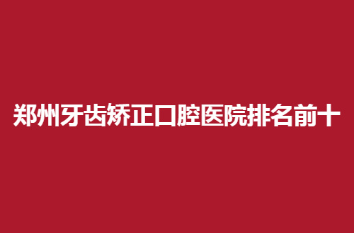 郑州牙齿矫正口腔医院排名前十，必须个个好评不断地