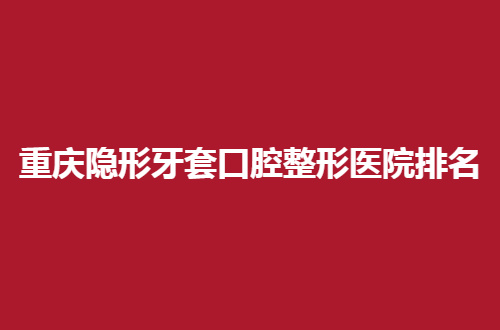 重庆隐形牙套口腔整形医院排名前五，哪些值得推荐，一看就知
