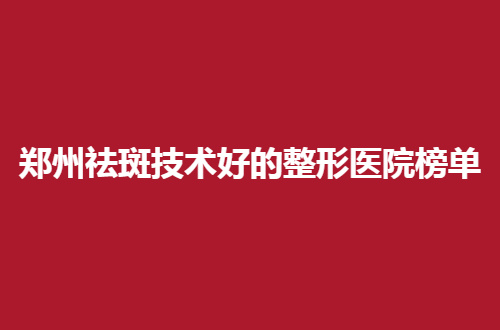 郑州祛斑技术好的整形医院榜单来了，规模邀请你对比