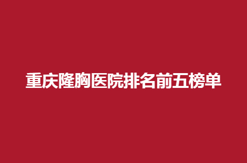 重庆隆胸医院排名前五榜单，最热门文章展示了