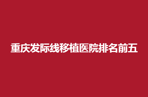 重庆发际线移植医院排名前五揭晓了，都是经口碑测评过得