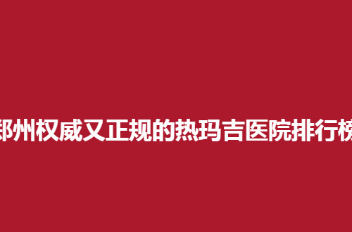 郑州权威又正规的热玛吉医院排行榜，实力不容小觑
