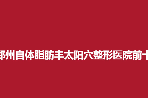郑州自体脂肪丰太阳穴整形医院前十汇总，整形前必看知识
