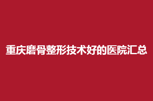 重庆磨骨整形技术好的医院汇总，一一介绍地址与简介，值得一看的文章