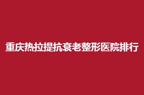重庆热拉提抗衰老整形医院排行榜，本次榜单爱美者的福音