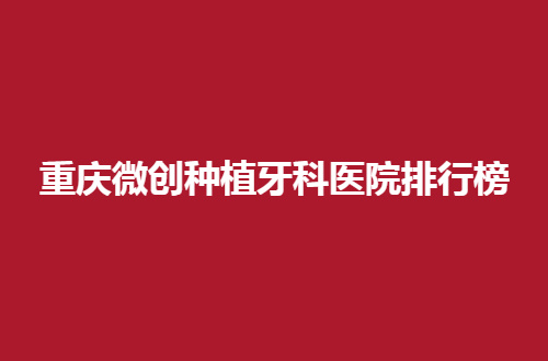 重庆微创种植牙科医院排行榜，口碑崭新的出炉了